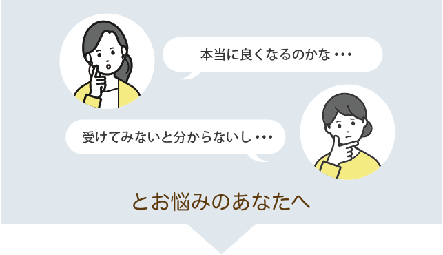 本当に良くなるのかな、受けてみないと分からないし・・とお悩みのあなたへ