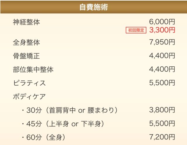 (自費施術)神経整体6,000円、全身整体7,950円、骨盤矯正4,400円、部位集中整体4,400円、ピラティス5,500円、ボディケア30分(首肩背中 or 腰まわり)3,800円、ボディケア45分(上半身 or 下半身)5,500円、ボディケア60分(全身)7,200円