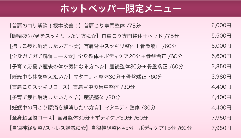 （ホットペッパー限定メニュー）【首肩のコリ解消！根本改善！】首肩こり専門整体 /75分 6,000円 【眼精疲労/頭をスッキリしたい方に☆】首肩こり専門整体＋ヘッド /75分 5,500円 【抱っこ疲れ解消したい方へ☆】首肩背中スッキリ整体＋骨盤矯正 /60分 6,000円 【全身ガチガチ解消コース☆】全身整体＋ボディケア20分＋骨盤矯正 /60分 6,600円 【子育て応援♪産後の体が気になる方へ☆】産後整体30分＋骨盤矯正 /60分 3,850円 【妊娠中も体を整えたい☆】マタニティ整体30分＋骨盤矯正 /60分 3,980円 【首肩こりスッキリコース】首肩背中の集中整体 /30分 4,400円 【子育て疲れ解消したい方へ♪】産後整体 /30分 4,400円 【妊娠中の肩こり腰痛を解消したい方☆】マタニティ整体 /30分 4,400円 【全身超回復コース】全身整体30分＋ボディケア30分 /60分 7,950円 【自律神経調整/ストレス軽減に☆】自律神経整体45分＋ボディケア15分 /60分 7,950円