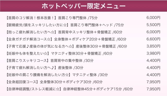 (ホットペッパー限定メニュー)【首肩のコリ解消!根本改善!】首肩こり専門整体 /75分 6,000円 【眼精疲労/頭をスッキリしたい方に☆】首肩こり専門整体+ヘッド /75分 5,500円 【抱っこ疲れ解消したい方へ☆】首肩背中スッキリ整体+骨盤矯正 /60分 6,000円 【全身ガチガチ解消コース☆】全身整体+ボディケア20分+骨盤矯正 /60分 6,600円 【子育て応援♪産後の体が気になる方へ☆】産後整体30分+骨盤矯正 /60分 3,850円 【妊娠中も体を整えたい☆】マタニティ整体30分+骨盤矯正 /60分 3,980円 【首肩こりスッキリコース】首肩背中の集中整体 /30分 4,400円 【子育て疲れ解消したい方へ♪】産後整体 /30分 4,400円 【妊娠中の肩こり腰痛を解消したい方☆】マタニティ整体 /30分 4,400円 【全身超回復コース】全身整体30分+ボディケア30分 /60分 7,950円 【自律神経調整/ストレス軽減に☆】自律神経整体45分+ボディケア15分 /60分 7,950円
