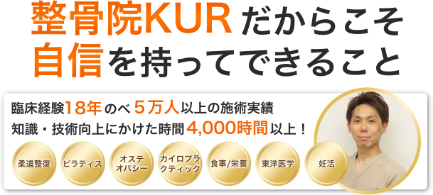 整骨院KURだからこそ自信を持ってできること。臨床経験18年。のべ5万人以上の施術実績。柔道整復、ピラティス、オステオパシー、カイロプラクティック、食事・栄養、妊活、東洋医学。