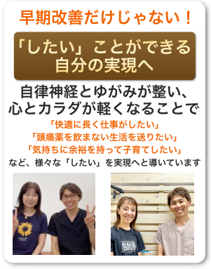 早期改善だけじゃない！「したい」ことができる自分の実現へ・自律神経と歪みが整い、心とカラダが軽くなることで、「快適に長く仕事がしたい」「頭痛薬を飲まない生活を送りたい」「気持ちに余裕を持って子育てしたい」など、様々な「したい」を実現へと満ちいています